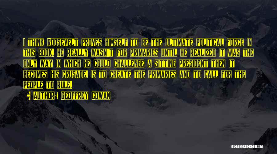 Geoffrey Cowan Quotes: I Think Roosevelt Proves Himself To Be The Ultimate Political Force In This Book. He Really Wasn't For Primaries Until