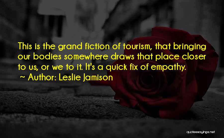 Leslie Jamison Quotes: This Is The Grand Fiction Of Tourism, That Bringing Our Bodies Somewhere Draws That Place Closer To Us, Or We