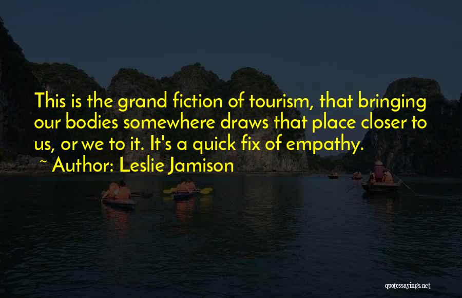 Leslie Jamison Quotes: This Is The Grand Fiction Of Tourism, That Bringing Our Bodies Somewhere Draws That Place Closer To Us, Or We