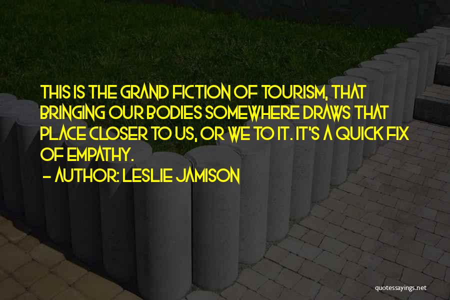 Leslie Jamison Quotes: This Is The Grand Fiction Of Tourism, That Bringing Our Bodies Somewhere Draws That Place Closer To Us, Or We