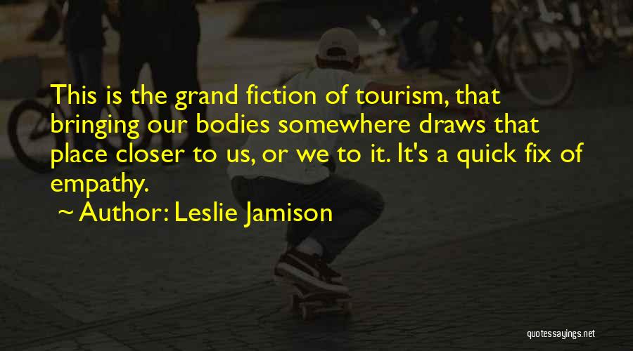 Leslie Jamison Quotes: This Is The Grand Fiction Of Tourism, That Bringing Our Bodies Somewhere Draws That Place Closer To Us, Or We