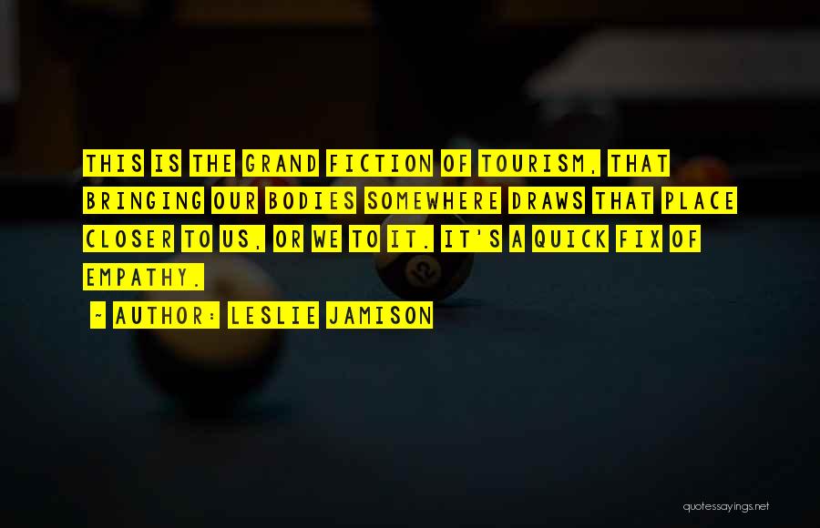 Leslie Jamison Quotes: This Is The Grand Fiction Of Tourism, That Bringing Our Bodies Somewhere Draws That Place Closer To Us, Or We