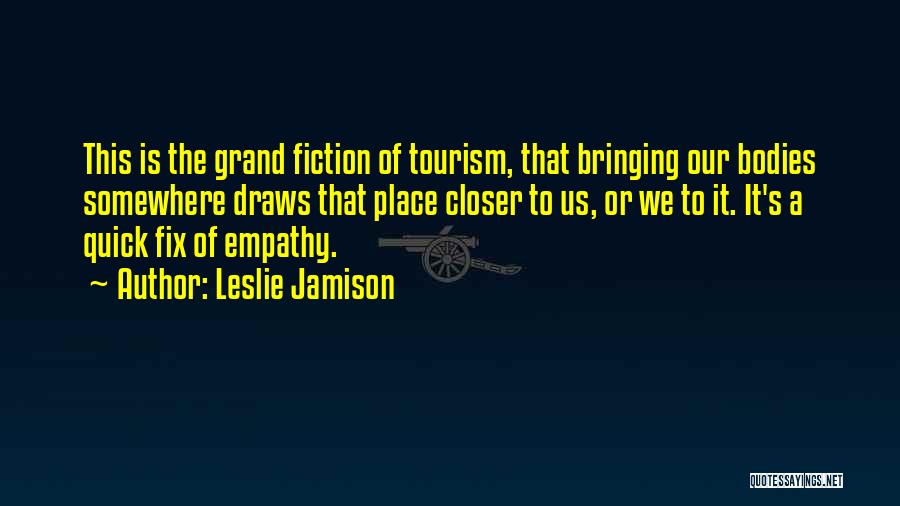 Leslie Jamison Quotes: This Is The Grand Fiction Of Tourism, That Bringing Our Bodies Somewhere Draws That Place Closer To Us, Or We