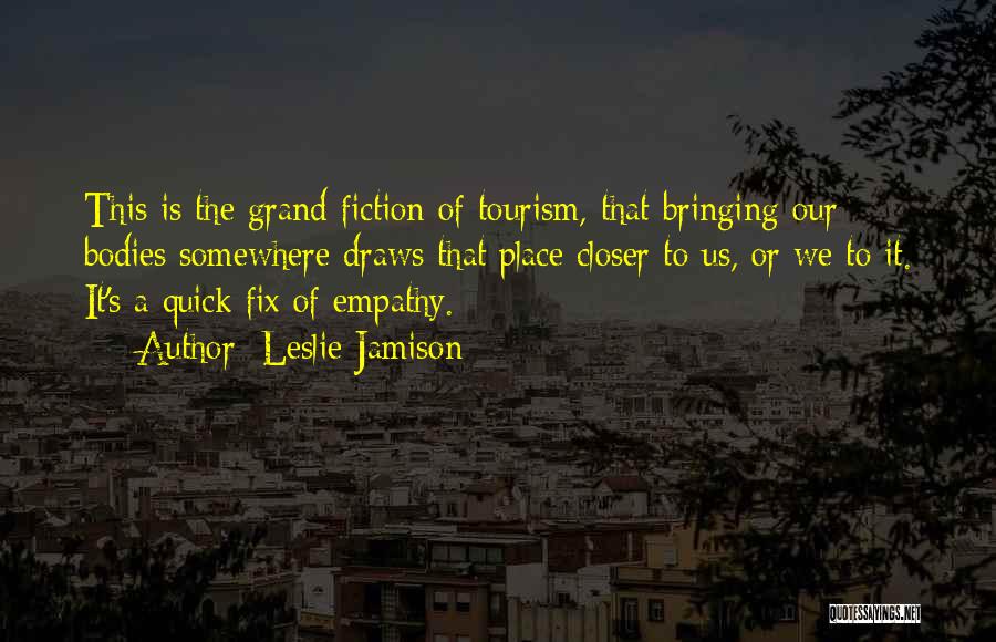 Leslie Jamison Quotes: This Is The Grand Fiction Of Tourism, That Bringing Our Bodies Somewhere Draws That Place Closer To Us, Or We