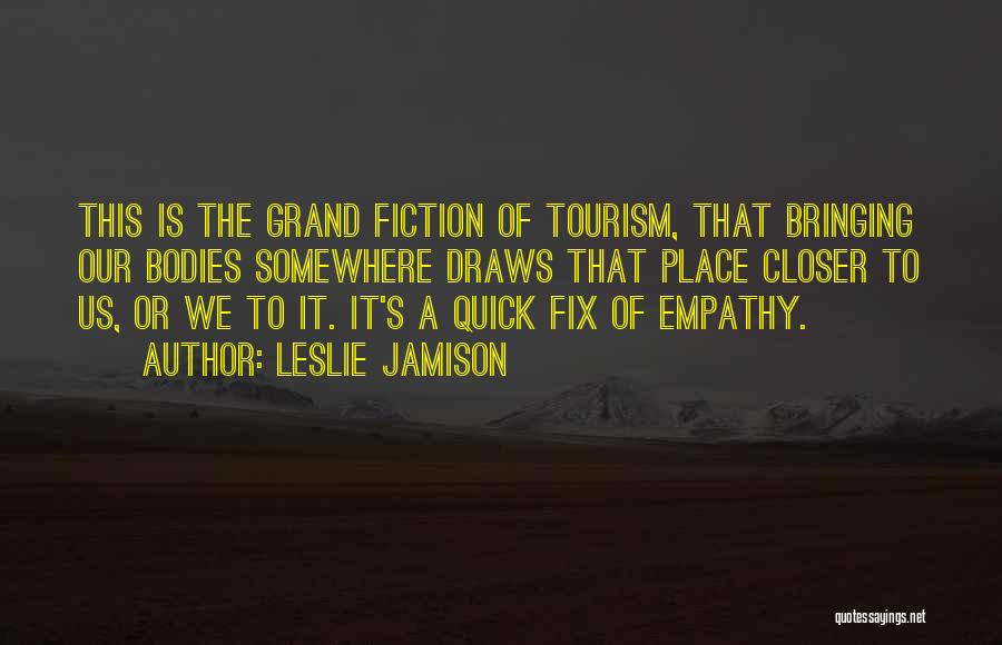 Leslie Jamison Quotes: This Is The Grand Fiction Of Tourism, That Bringing Our Bodies Somewhere Draws That Place Closer To Us, Or We