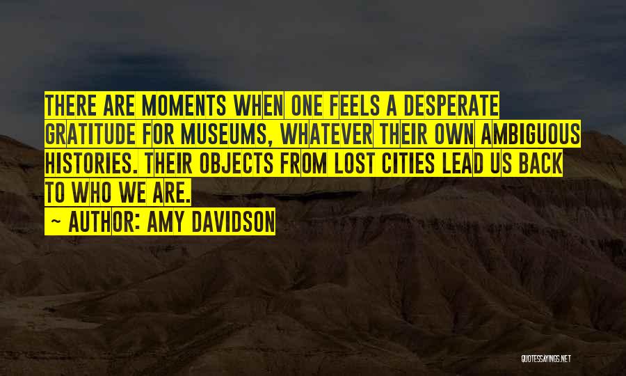 Amy Davidson Quotes: There Are Moments When One Feels A Desperate Gratitude For Museums, Whatever Their Own Ambiguous Histories. Their Objects From Lost