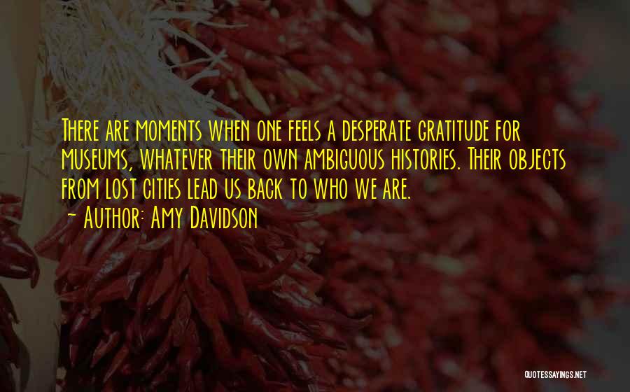 Amy Davidson Quotes: There Are Moments When One Feels A Desperate Gratitude For Museums, Whatever Their Own Ambiguous Histories. Their Objects From Lost