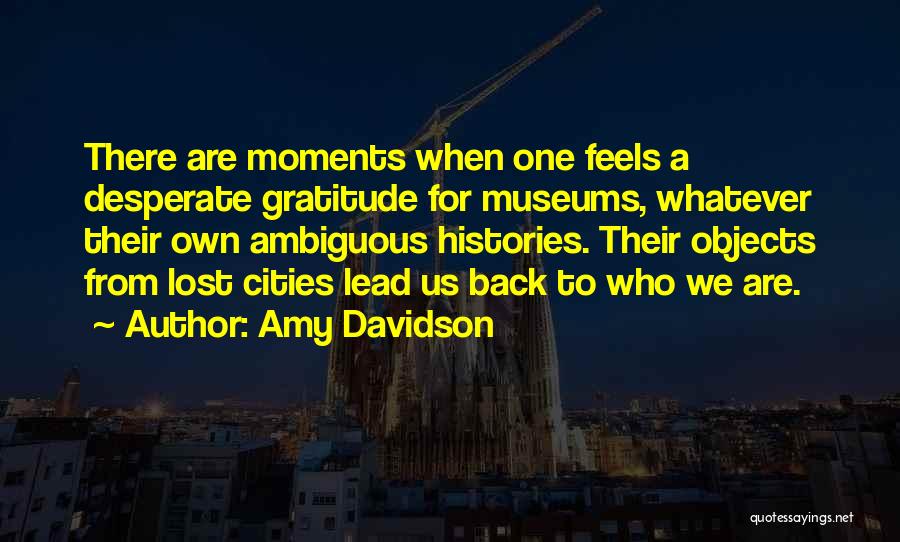 Amy Davidson Quotes: There Are Moments When One Feels A Desperate Gratitude For Museums, Whatever Their Own Ambiguous Histories. Their Objects From Lost