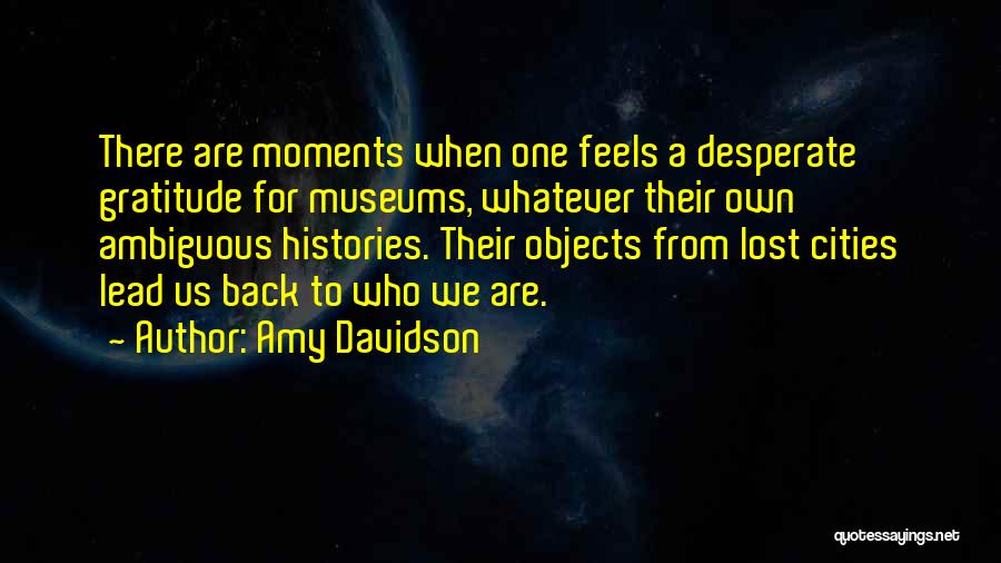Amy Davidson Quotes: There Are Moments When One Feels A Desperate Gratitude For Museums, Whatever Their Own Ambiguous Histories. Their Objects From Lost
