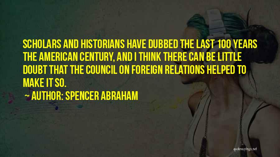 Spencer Abraham Quotes: Scholars And Historians Have Dubbed The Last 100 Years The American Century, And I Think There Can Be Little Doubt