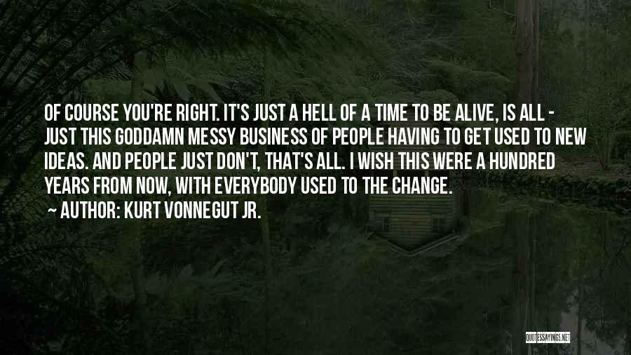 Kurt Vonnegut Jr. Quotes: Of Course You're Right. It's Just A Hell Of A Time To Be Alive, Is All - Just This Goddamn