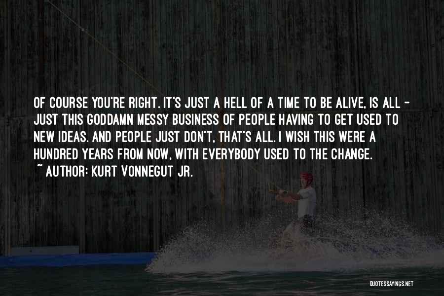 Kurt Vonnegut Jr. Quotes: Of Course You're Right. It's Just A Hell Of A Time To Be Alive, Is All - Just This Goddamn