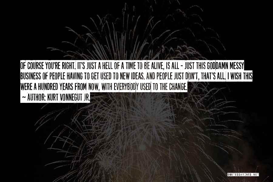 Kurt Vonnegut Jr. Quotes: Of Course You're Right. It's Just A Hell Of A Time To Be Alive, Is All - Just This Goddamn