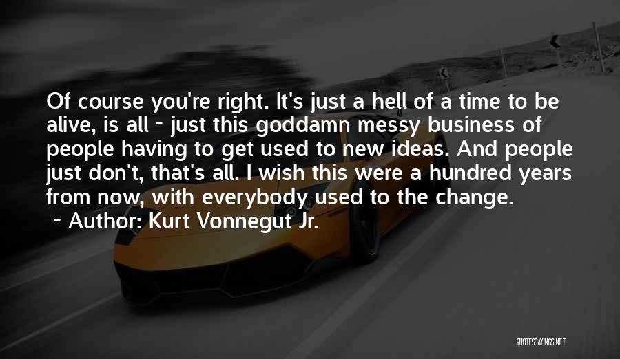 Kurt Vonnegut Jr. Quotes: Of Course You're Right. It's Just A Hell Of A Time To Be Alive, Is All - Just This Goddamn