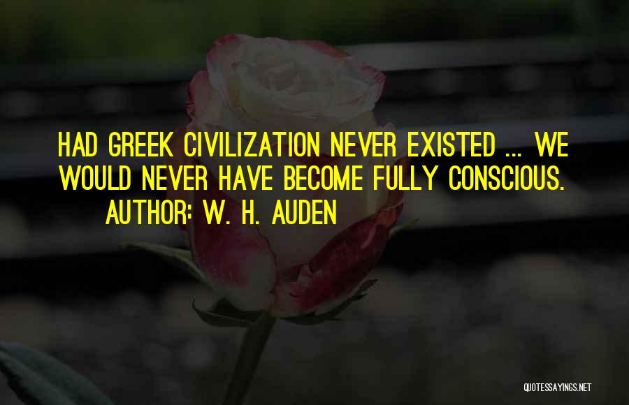 W. H. Auden Quotes: Had Greek Civilization Never Existed ... We Would Never Have Become Fully Conscious.