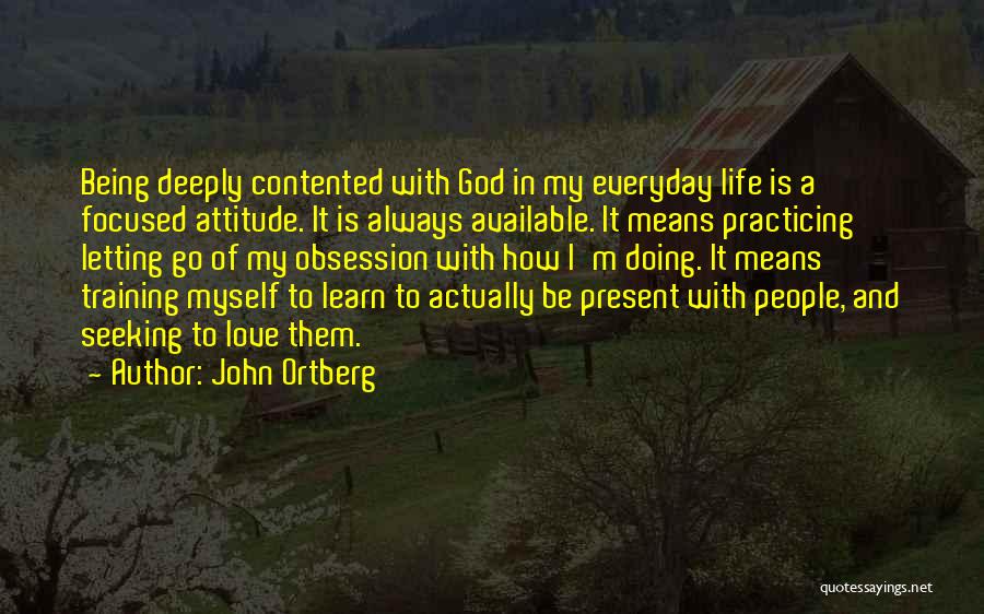 John Ortberg Quotes: Being Deeply Contented With God In My Everyday Life Is A Focused Attitude. It Is Always Available. It Means Practicing