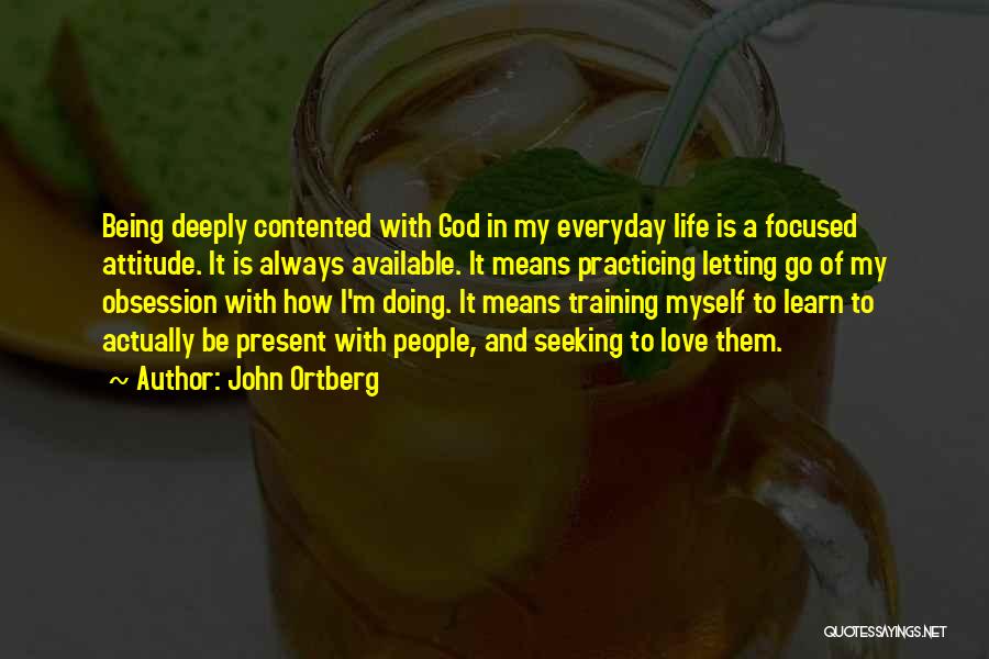 John Ortberg Quotes: Being Deeply Contented With God In My Everyday Life Is A Focused Attitude. It Is Always Available. It Means Practicing