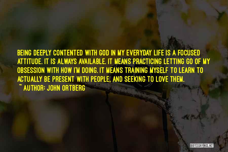 John Ortberg Quotes: Being Deeply Contented With God In My Everyday Life Is A Focused Attitude. It Is Always Available. It Means Practicing