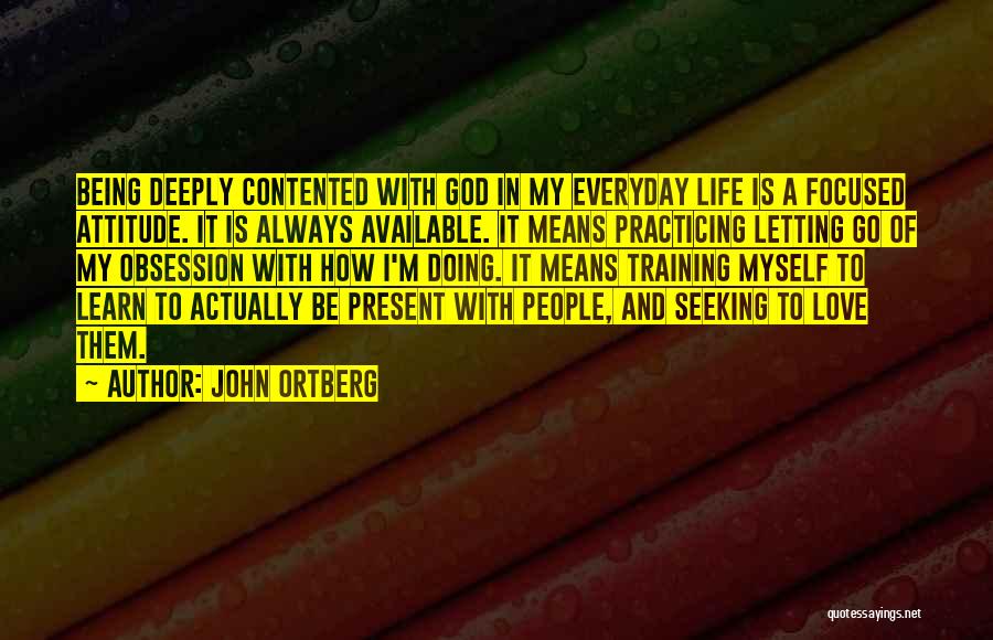 John Ortberg Quotes: Being Deeply Contented With God In My Everyday Life Is A Focused Attitude. It Is Always Available. It Means Practicing