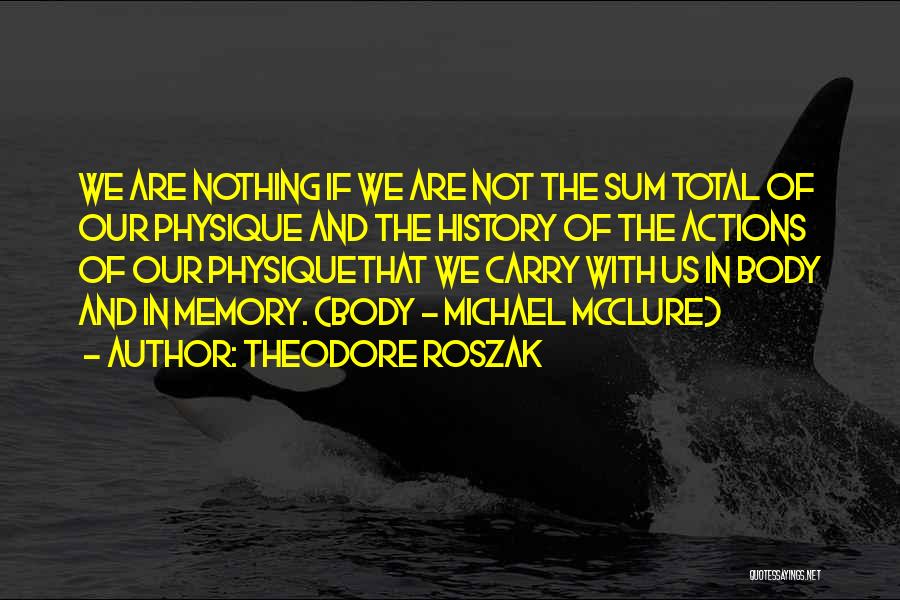 Theodore Roszak Quotes: We Are Nothing If We Are Not The Sum Total Of Our Physique And The History Of The Actions Of