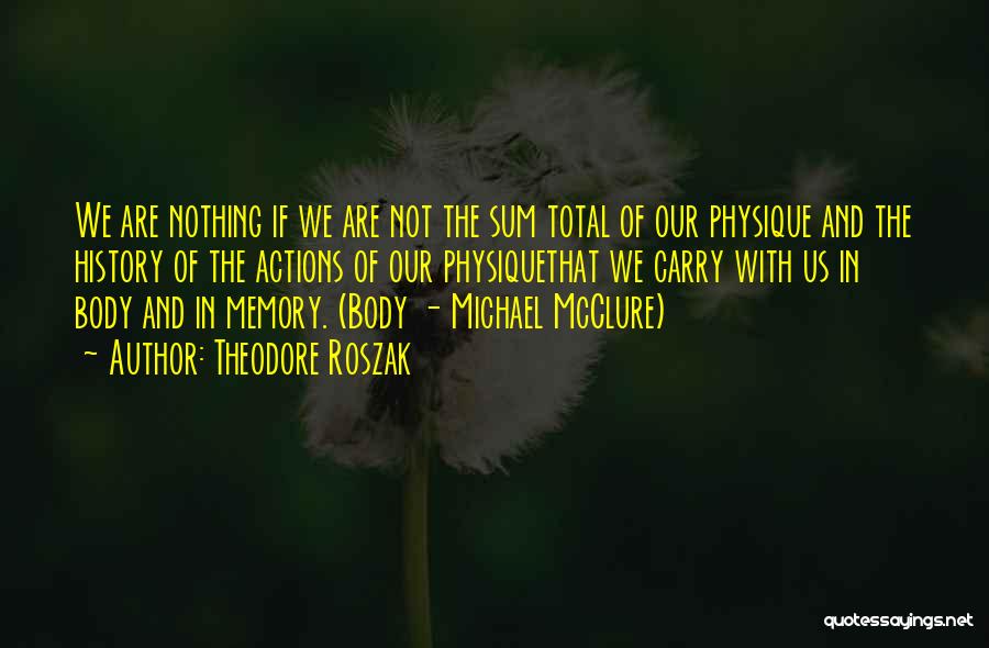 Theodore Roszak Quotes: We Are Nothing If We Are Not The Sum Total Of Our Physique And The History Of The Actions Of