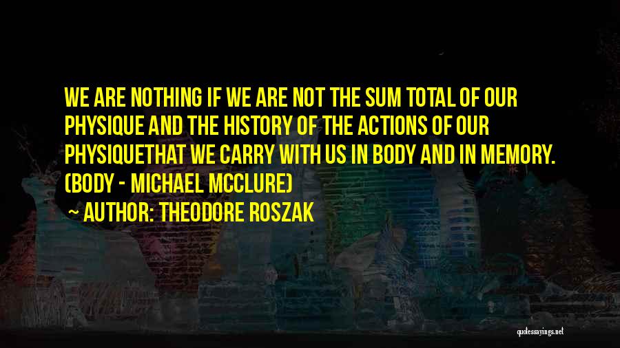 Theodore Roszak Quotes: We Are Nothing If We Are Not The Sum Total Of Our Physique And The History Of The Actions Of