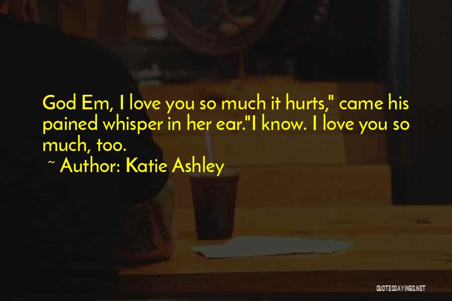 Katie Ashley Quotes: God Em, I Love You So Much It Hurts, Came His Pained Whisper In Her Ear.i Know. I Love You