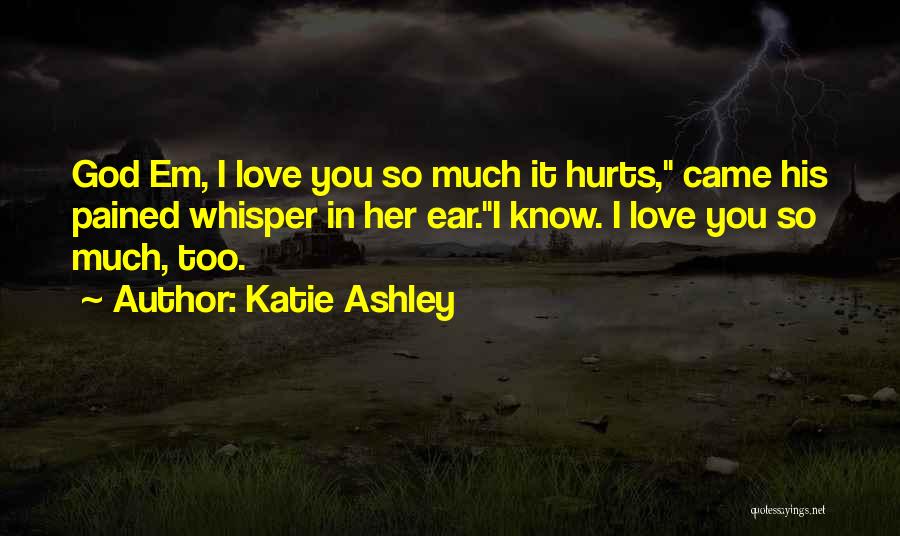 Katie Ashley Quotes: God Em, I Love You So Much It Hurts, Came His Pained Whisper In Her Ear.i Know. I Love You