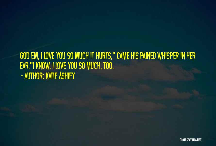 Katie Ashley Quotes: God Em, I Love You So Much It Hurts, Came His Pained Whisper In Her Ear.i Know. I Love You