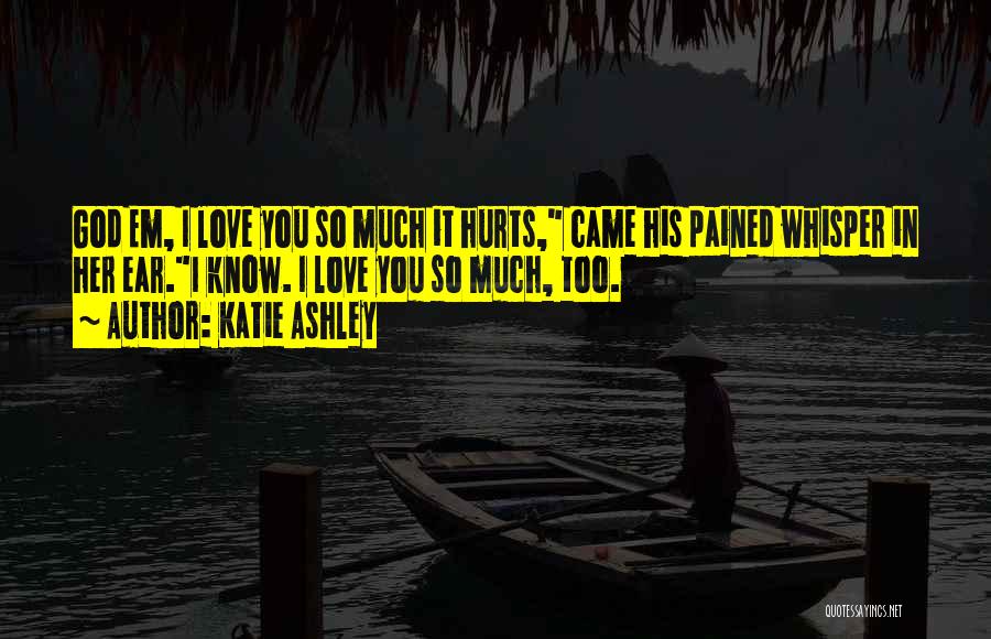 Katie Ashley Quotes: God Em, I Love You So Much It Hurts, Came His Pained Whisper In Her Ear.i Know. I Love You