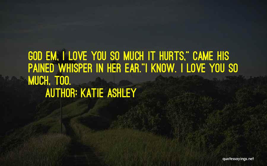 Katie Ashley Quotes: God Em, I Love You So Much It Hurts, Came His Pained Whisper In Her Ear.i Know. I Love You