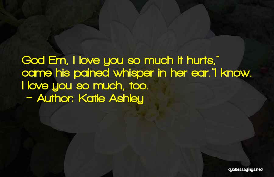 Katie Ashley Quotes: God Em, I Love You So Much It Hurts, Came His Pained Whisper In Her Ear.i Know. I Love You