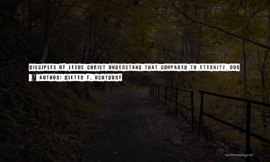 Dieter F. Uchtdorf Quotes: Disciples Of Jesus Christ Understand That Compared To Eternity, Our Existence In This Mortal Sphere Is Only A Small Moment