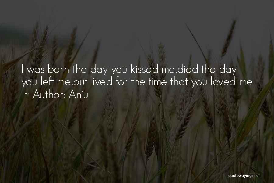 Anju Quotes: I Was Born The Day You Kissed Me,died The Day You Left Me,but Lived For The Time That You Loved
