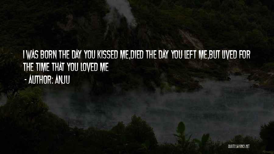 Anju Quotes: I Was Born The Day You Kissed Me,died The Day You Left Me,but Lived For The Time That You Loved