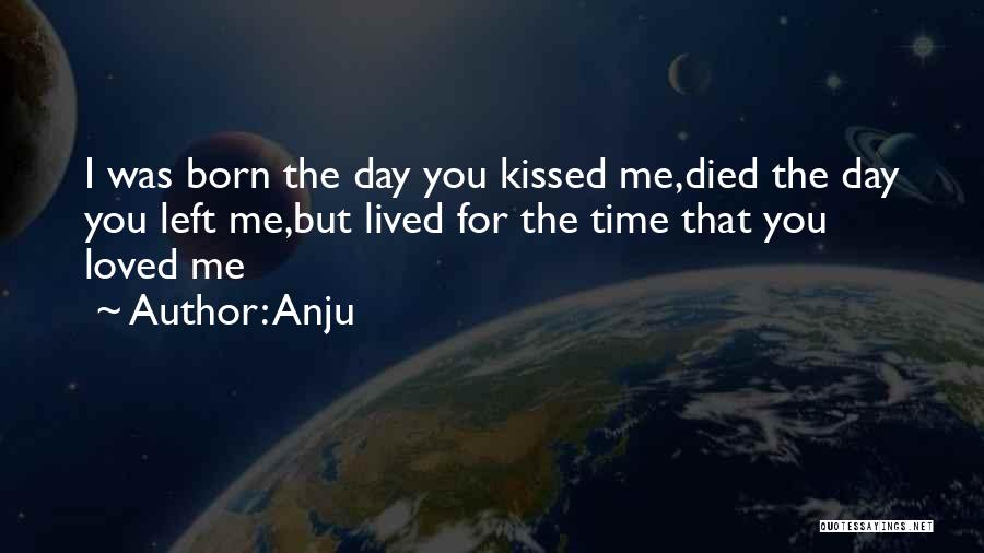 Anju Quotes: I Was Born The Day You Kissed Me,died The Day You Left Me,but Lived For The Time That You Loved