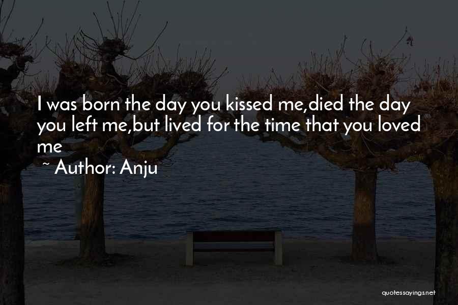 Anju Quotes: I Was Born The Day You Kissed Me,died The Day You Left Me,but Lived For The Time That You Loved