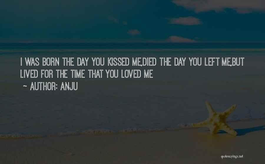 Anju Quotes: I Was Born The Day You Kissed Me,died The Day You Left Me,but Lived For The Time That You Loved
