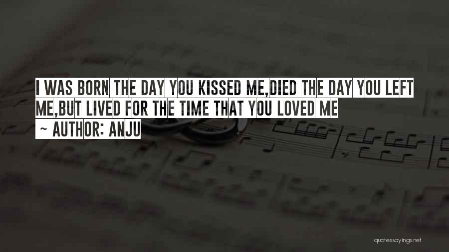 Anju Quotes: I Was Born The Day You Kissed Me,died The Day You Left Me,but Lived For The Time That You Loved