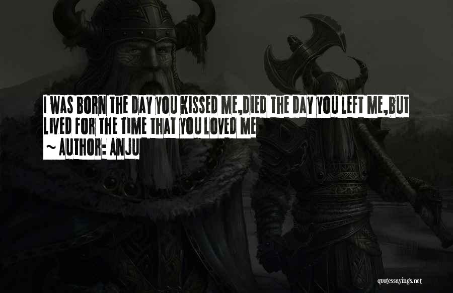 Anju Quotes: I Was Born The Day You Kissed Me,died The Day You Left Me,but Lived For The Time That You Loved