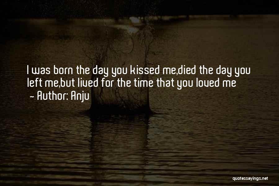 Anju Quotes: I Was Born The Day You Kissed Me,died The Day You Left Me,but Lived For The Time That You Loved