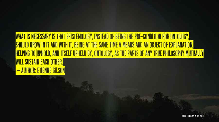 Etienne Gilson Quotes: What Is Necessary Is That Epistemology, Instead Of Being The Pre-condition For Ontology, Should Grow In It And With It,