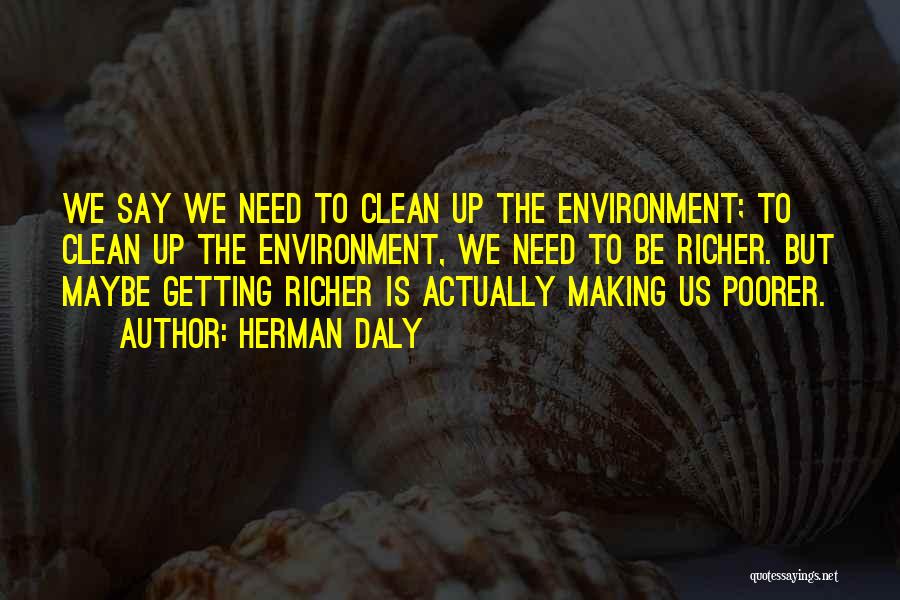 Herman Daly Quotes: We Say We Need To Clean Up The Environment; To Clean Up The Environment, We Need To Be Richer. But