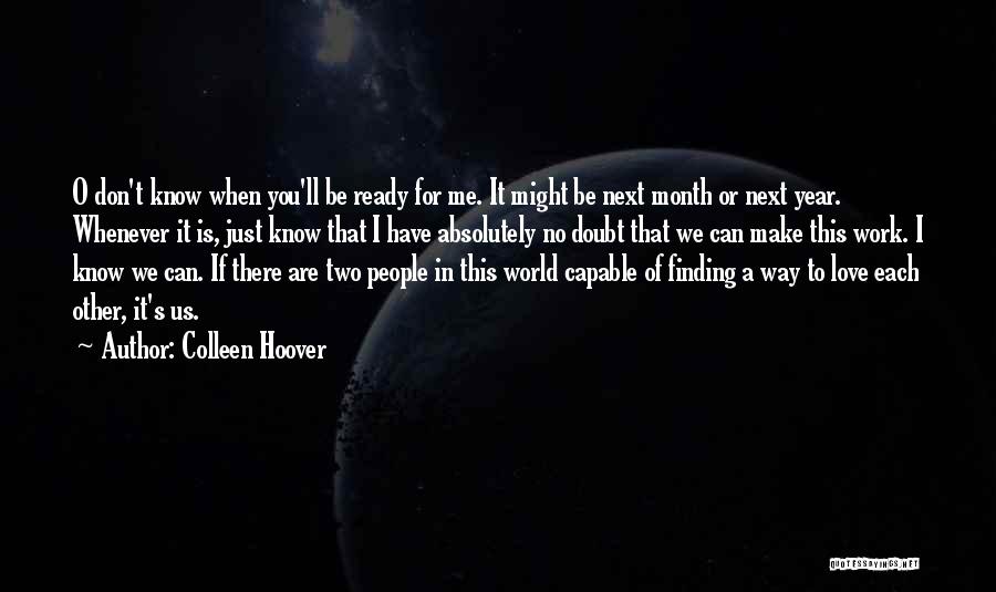 Colleen Hoover Quotes: O Don't Know When You'll Be Ready For Me. It Might Be Next Month Or Next Year. Whenever It Is,