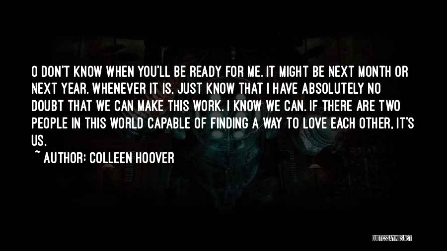 Colleen Hoover Quotes: O Don't Know When You'll Be Ready For Me. It Might Be Next Month Or Next Year. Whenever It Is,