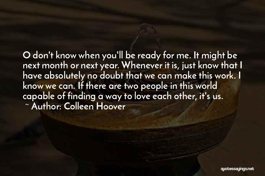 Colleen Hoover Quotes: O Don't Know When You'll Be Ready For Me. It Might Be Next Month Or Next Year. Whenever It Is,