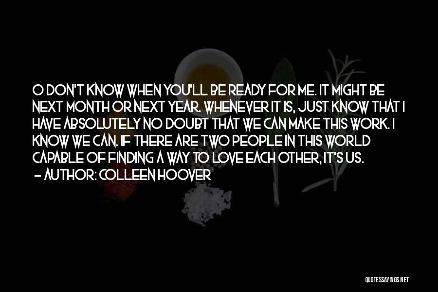 Colleen Hoover Quotes: O Don't Know When You'll Be Ready For Me. It Might Be Next Month Or Next Year. Whenever It Is,