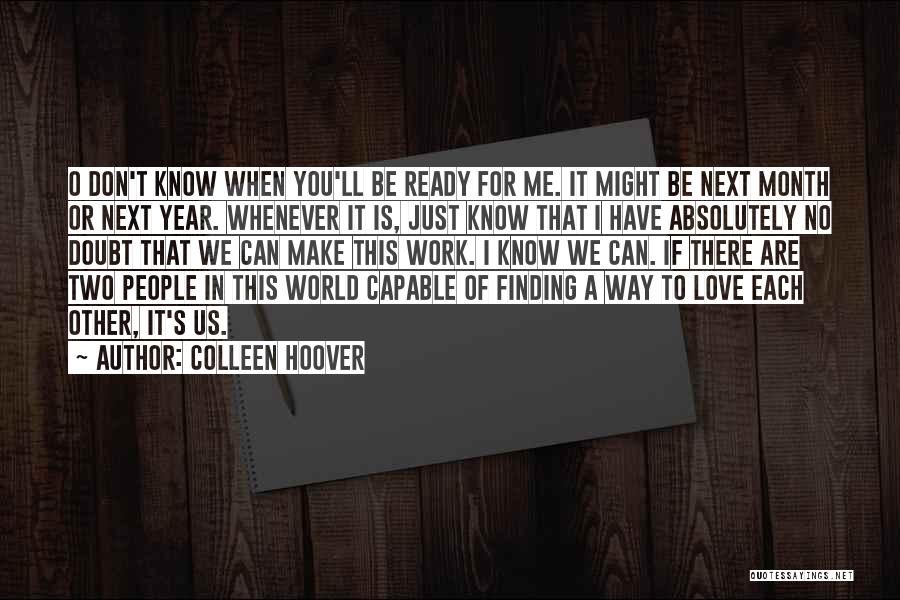 Colleen Hoover Quotes: O Don't Know When You'll Be Ready For Me. It Might Be Next Month Or Next Year. Whenever It Is,