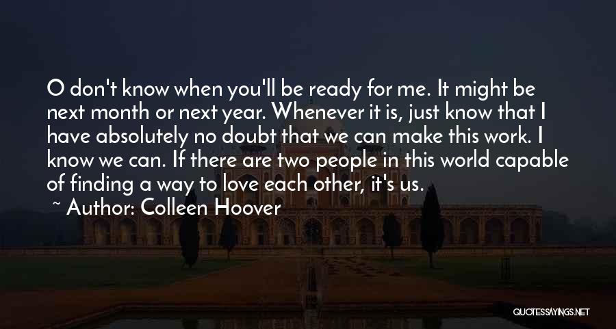 Colleen Hoover Quotes: O Don't Know When You'll Be Ready For Me. It Might Be Next Month Or Next Year. Whenever It Is,