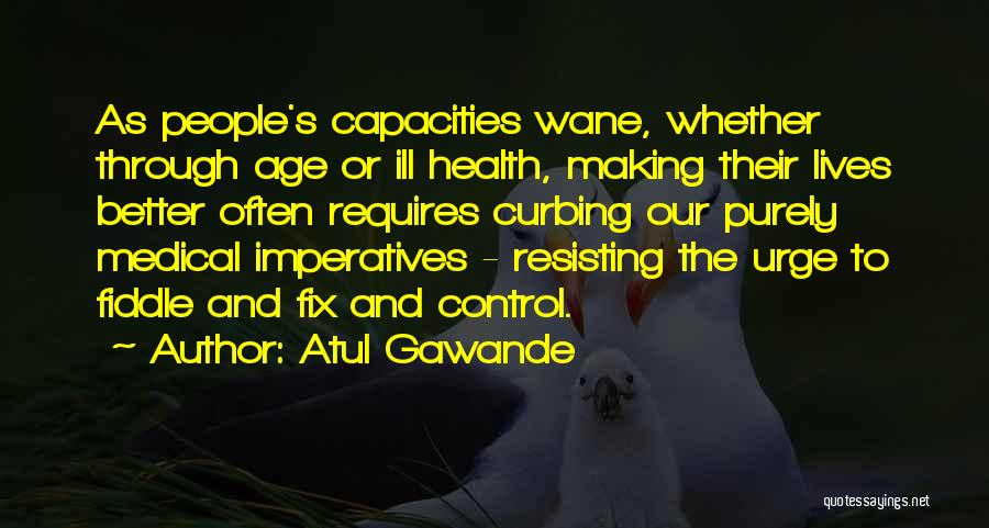 Atul Gawande Quotes: As People's Capacities Wane, Whether Through Age Or Ill Health, Making Their Lives Better Often Requires Curbing Our Purely Medical